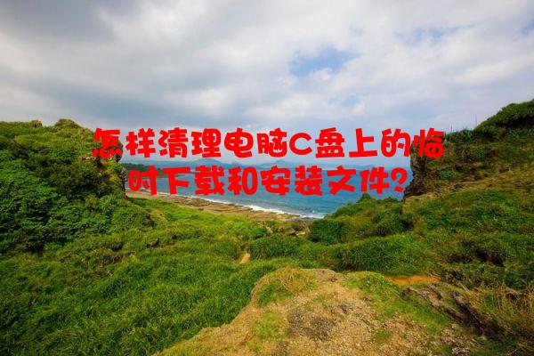 怎样清理电脑C盘上的临时下载和安装文件？