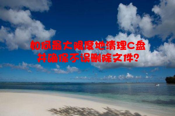 如何*大限度地清理C盘并确保不误删除文件？