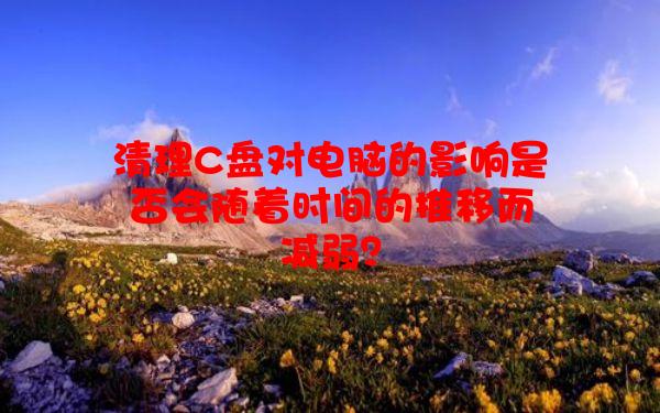 清理C盘对电脑的影响是否会随着时间的推移而减弱？