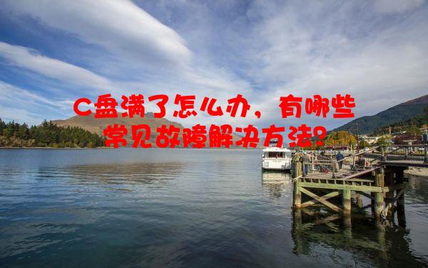 C盘满了怎么办，有哪些常见故障解决方法？