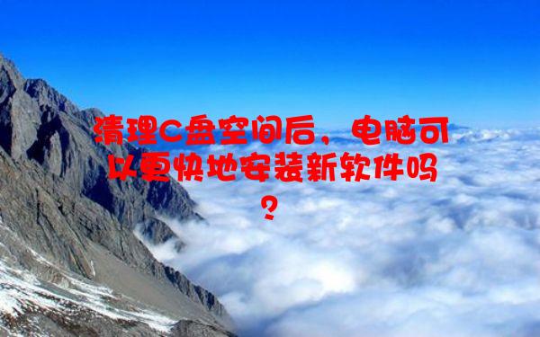 清理C盘空间后，电脑可以更快地安装新软件吗？