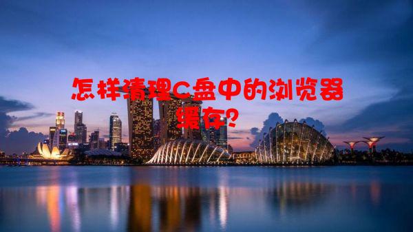 怎样清理C盘中的浏览器缓存？